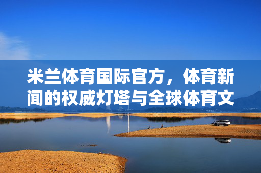 米兰体育国际官方，体育新闻的权威灯塔与全球体育文化的连接者，米兰体育国际官方，体育新闻权威灯塔与全球体育文化连接者