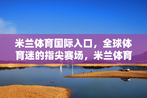 米兰体育国际入口，全球体育迷的指尖赛场，米兰体育国际入口，全球体育迷指尖赛场