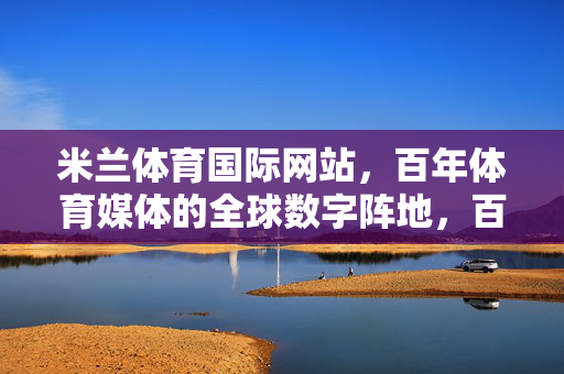 米兰体育国际网站，百年体育媒体的全球数字阵地，百年体育媒体的全球数字阵地，米兰体育国际网站