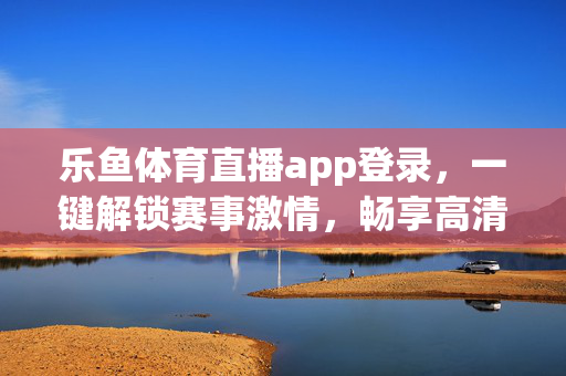乐鱼体育直播app登录，一键解锁赛事激情，畅享高清观赛体验，乐鱼体育直播app登录，一键解锁赛事激情，畅享高清观赛