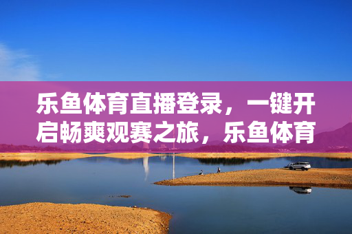 乐鱼体育直播登录，一键开启畅爽观赛之旅，乐鱼体育直播登录，一键开启畅爽观赛之旅