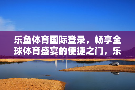 乐鱼体育国际登录，畅享全球体育盛宴的便捷之门，乐鱼体育国际登录，畅享全球体育盛宴的便捷之门