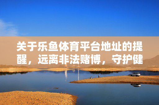 关于乐鱼体育平台地址的提醒，远离非法赌博，守护健康生活，乐鱼体育平台地址提醒，远离非法赌博，守护健康生活