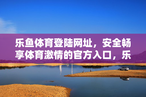 乐鱼体育登陆网址，安全畅享体育激情的官方入口，乐鱼体育官方登陆网址，安全畅享体育激情
