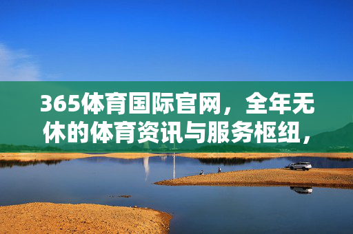 365体育国际官网，全年无休的体育资讯与服务枢纽，365体育国际官网，全年无休的体育资讯与服务枢纽