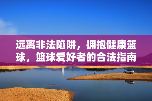 远离非法陷阱，拥抱健康篮球，篮球爱好者的合法指南，远离非法，健康篮球，爱好者合法指南