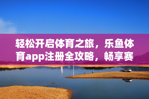 轻松开启体育之旅，乐鱼体育app注册全攻略，畅享赛事激情，乐鱼体育app注册全攻略，开启体育之旅，畅享赛事激情