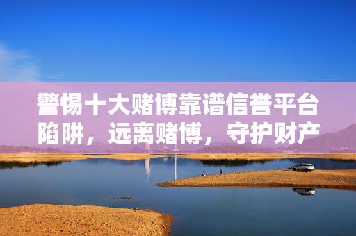 警惕十大赌博靠谱信誉平台陷阱，远离赌博，守护财产安全，警惕十大赌博靠谱陷阱，远离赌博守护财产安全