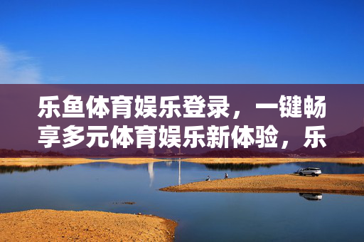 乐鱼体育娱乐登录，一键畅享多元体育娱乐新体验，乐鱼体育娱乐，一键登录畅享多元体育新体验