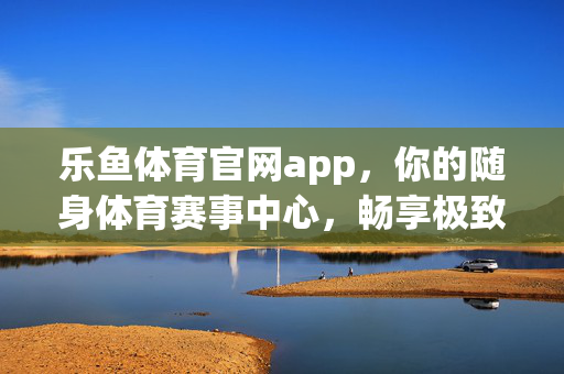 乐鱼体育官网app，你的随身体育赛事中心，畅享极致观赛体验，乐鱼体育APP，随身体育赛事中心，畅享极致观赛