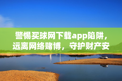 警惕买球网下载app陷阱，远离网络赌博，守护财产安全，警惕买球网下载app陷阱，远离网络赌博守护财产安全