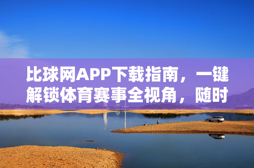 比球网APP下载指南，一键解锁体育赛事全视角，随时随地嗨翻赛场，比球网APP下载指南，一键解锁全视角赛事，随时随地嗨翻赛场