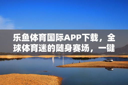 乐鱼体育国际APP下载，全球体育迷的随身赛场，一键开启激情观赛体验，乐鱼体育国际APP，全球体育迷的随身赛场，一键开启激情观赛