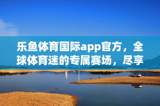 乐鱼体育国际app官方,全球体育迷的专属赛场,尽享极致观赛体验,乐鱼体育国际app官方,全球体育迷的专属极致观赛场
