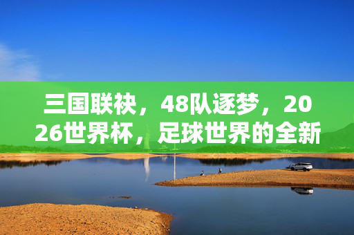 三国联袂,48队逐梦,2026世界杯,足球世界的全新序章,三国联袂48队,2026世界杯启足球新纪元