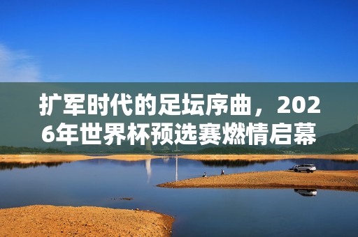 扩军时代的足坛序曲,2026年世界杯预选赛燃情启幕,48强逐梦新舞台,扩军时代启幕,2026世界杯预选赛48强逐梦新舞台