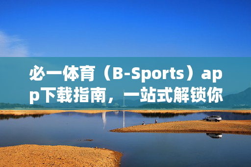 必一体育（B-Sports）app下载指南，一站式解锁你的专属体育世界！必一体育（B-Sports）app下载指南，一站式解锁专属体育世界