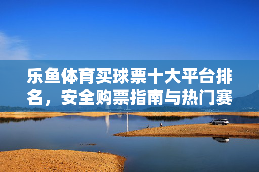 乐鱼体育买球票十大平台排名，安全购票指南与热门赛事推荐，乐鱼体育买球票十大平台排名，安全购票指南与热门赛事推荐