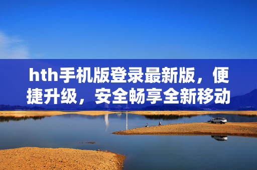 hth手机版登录最新版，便捷升级，安全畅享全新移动体验，hth手机版最新版，便捷升级，安全畅享全新移动体验