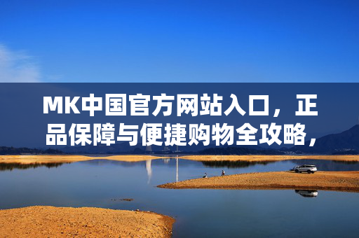 MK中国官方网站入口，正品保障与便捷购物全攻略，MK中国官方网站入口，正品保障与便捷购物全攻略