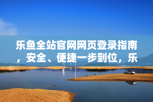 乐鱼全站官网网页登录指南，安全、便捷一步到位，乐鱼全站官网登录指南，安全便捷一步到位