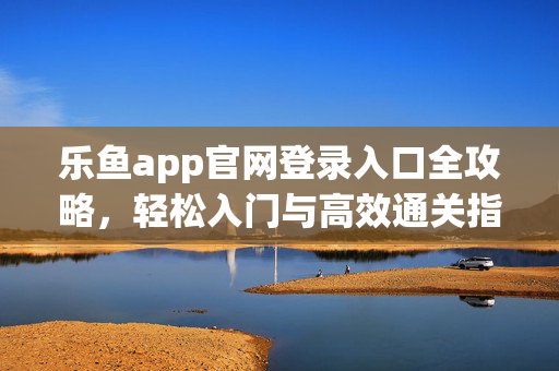 乐鱼app官网登录入口全攻略，轻松入门与高效通关指南，乐鱼app官网登录入口全攻略，轻松入门高效通关
