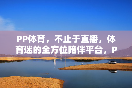 PP体育，不止于直播，体育迷的全方位陪伴平台，PP体育，不止于直播，体育迷的全方位陪伴
