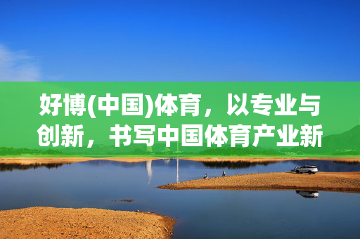 好博(中国)体育，以专业与创新，书写中国体育产业新篇章，好博体育以专业创新书写中国体育产业新篇章
