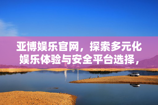 亚博娱乐官网，探索多元化娱乐体验与安全平台选择，亚博娱乐官网，探索多元化娱乐体验与安全平台之选