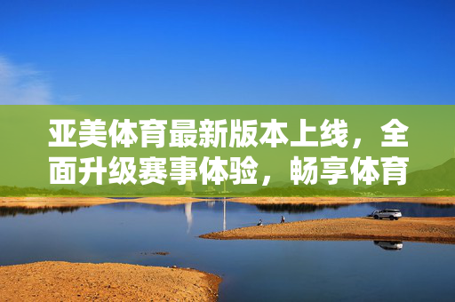 亚美体育最新版本上线，全面升级赛事体验，畅享体育激情，亚美体育最新版本上线，升级赛事体验，畅享体育激情