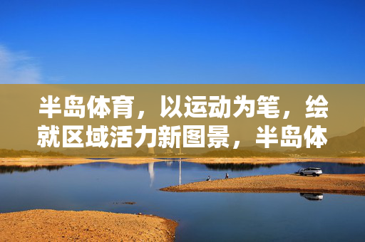 半岛体育，以运动为笔，绘就区域活力新图景，半岛体育，运动绘就区域活力新图景