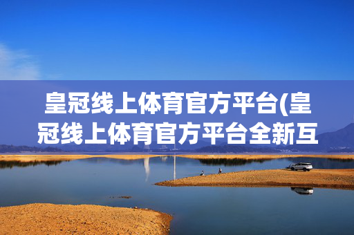 皇冠线上体育官方平台(皇冠线上体育官方平台全新互动界面.下载页面.org大连)