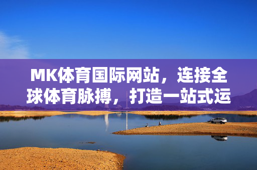 MK体育国际网站，连接全球体育脉搏，打造一站式运动生态平台，MK体育国际网站，连接全球体育脉搏，打造一站式运动生态平台