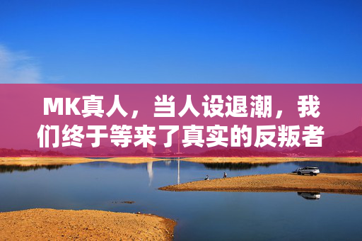 MK真人,当人设退潮,我们终于等来了真实的反叛者,人设退潮,真实的反叛者终现身