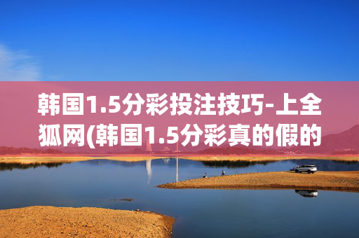 韩国1.5分彩投注技巧-上全狐网(韩国1.5分彩真的假的)韩国1.5分彩投注技巧-上全狐网辨真伪
