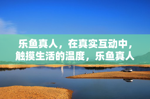乐鱼真人，在真实互动中，触摸生活的温度，乐鱼真人，真实互动，触摸生活温度