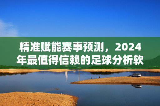 精准赋能赛事预测，2024年最值得信赖的足球分析软件评测，精准赋能赛事预测，2024年最值得信赖足球分析软件评测