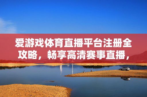 爱游戏体育直播平台注册全攻略，畅享高清赛事直播，赢取专属福利，爱游戏体育直播平台注册全攻略，畅享高清赛事，赢专属福利
