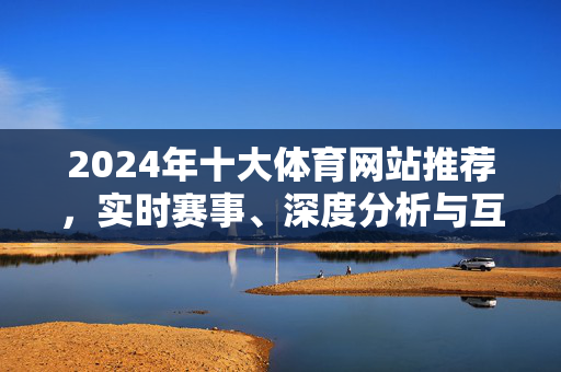 2024年十大体育网站推荐，实时赛事、深度分析与互动社区全攻略，2024年十大体育网站推荐，实时赛事、深度分析与互动社区全攻略