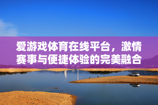 爱游戏体育在线平台，激情赛事与便捷体验的完美融合，爱游戏体育平台，激情赛事与便捷体验的完美融合