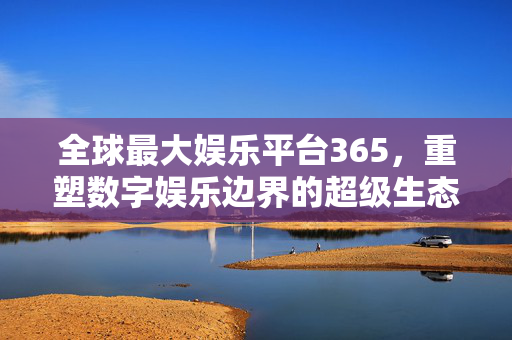 全球最大娱乐平台365，重塑数字娱乐边界的超级生态，全球最大娱乐平台365，重塑数字娱乐边界的超级生态