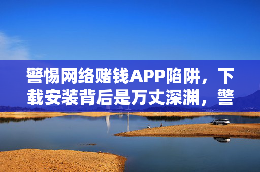 警惕网络赌钱APP陷阱,下载安装背后是万丈深渊,警惕网络赌钱APP陷阱,下载安装背后是万丈深渊
