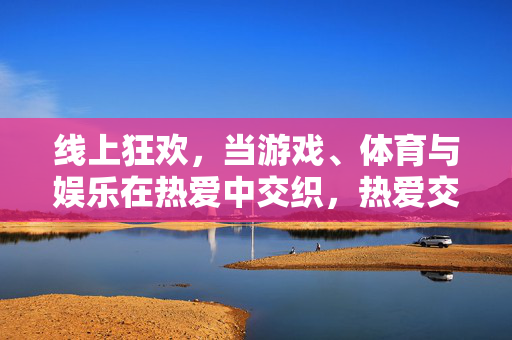 线上狂欢，当游戏、体育与娱乐在热爱中交织，热爱交织，线上游戏、体育与娱乐狂欢