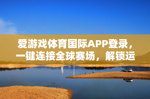 爱游戏体育国际APP登录，一键连接全球赛场，解锁运动与游戏的活力新体验，爱游戏体育国际APP，一键连接全球赛场，解锁运动游戏活力新体验