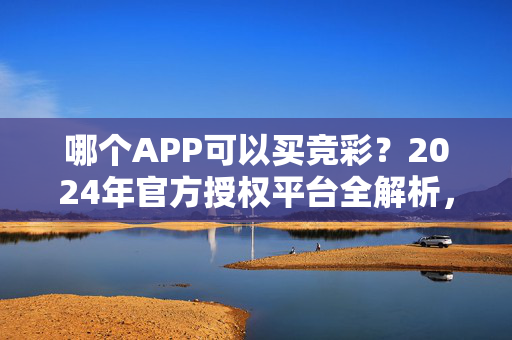 哪个APP可以买竞彩？2024年官方授权平台全解析，2024官方授权竞彩APP全解析