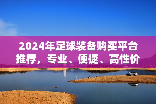2024年足球装备购买平台推荐，专业、便捷、高性价比，助你驰骋绿茵场！2024年足球装备购买平台推荐，专业便捷高性价比，助你驰骋绿茵场