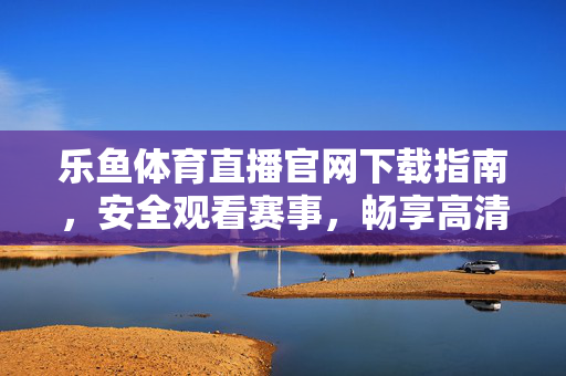 乐鱼体育直播官网下载指南，安全观看赛事，畅享高清直播体验，乐鱼体育直播官网下载指南，安全畅享高清赛事直播