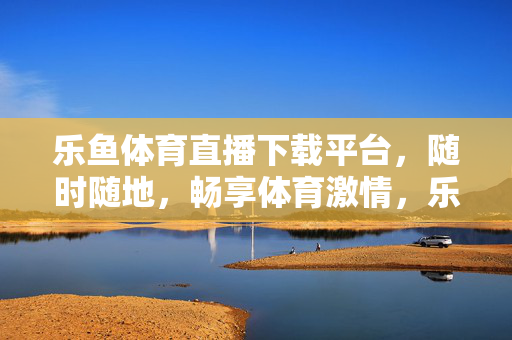 乐鱼体育直播下载平台，随时随地，畅享体育激情，乐鱼体育直播下载平台，随时随地畅享体育激情