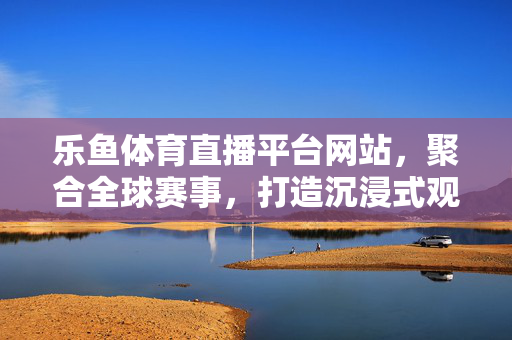 乐鱼体育直播平台网站，聚合全球赛事，打造沉浸式观赛新体验，乐鱼体育直播，聚合全球赛事，沉浸式观赛新体验