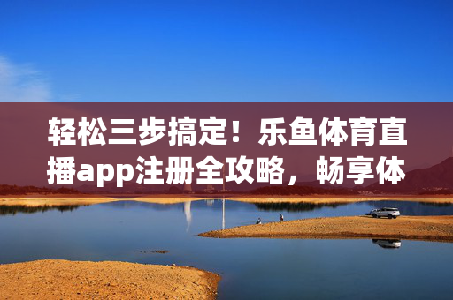 轻松三步搞定!乐鱼体育直播app注册全攻略,畅享体育盛宴,乐鱼体育直播app注册三步搞定全攻略